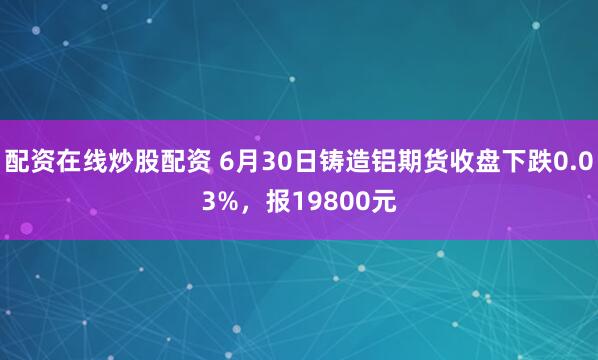 配资在线炒股配资 6月30日铸造铝期货收盘下跌0.03%，报19800元