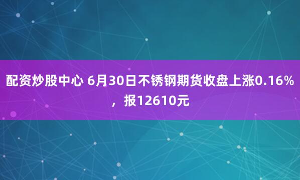 配资炒股中心 6月30日不锈钢期货收盘上涨0.16%，报12610元