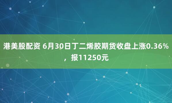 港美股配资 6月30日丁二烯胶期货收盘上涨0.36%，报11250元