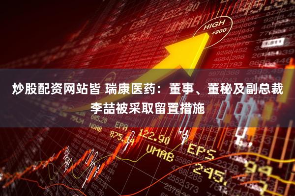 炒股配资网站皆 瑞康医药：董事、董秘及副总裁李喆被采取留置措施