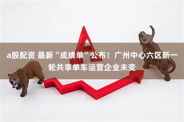 a股配资 最新“成绩单”公布！广州中心六区新一轮共享单车运营企业未变