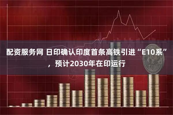 配资服务网 日印确认印度首条高铁引进“E10系”，预计2030年在印运行