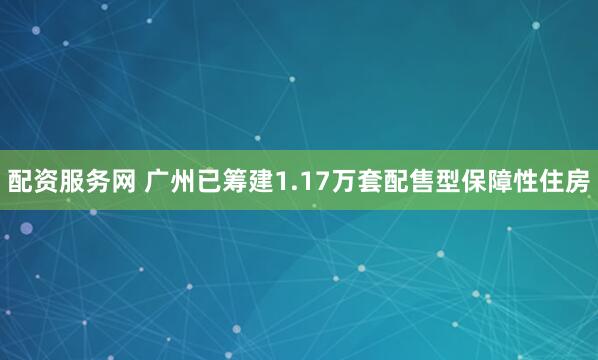 配资服务网 广州已筹建1.17万套配售型保障性住房