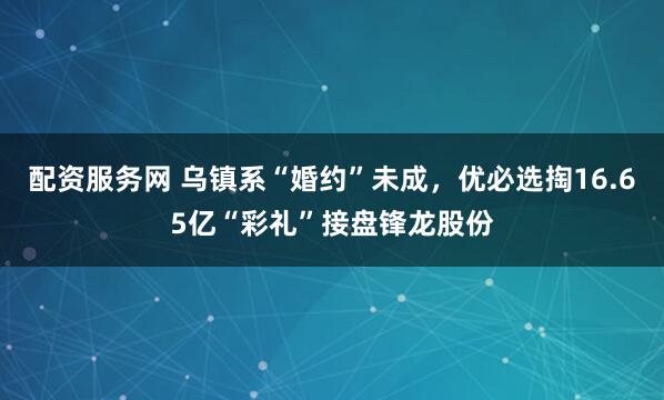 配资服务网 乌镇系“婚约”未成，优必选掏16.65亿“彩礼”接盘锋龙股份