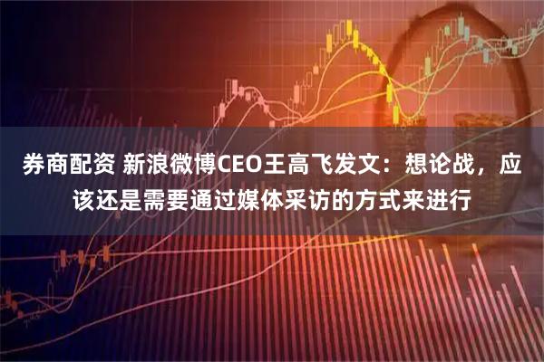 券商配资 新浪微博CEO王高飞发文：想论战，应该还是需要通过媒体采访的方式来进行