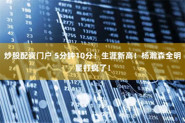 炒股配资门户 5分钟10分！生涯新高！杨瀚森全明星打疯了！