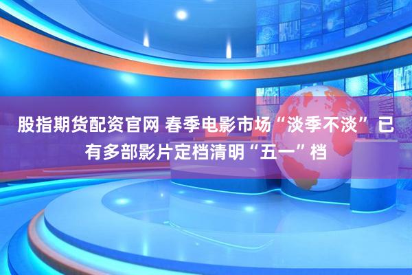 股指期货配资官网 春季电影市场“淡季不淡” 已有多部影片定档清明“五一”档