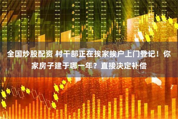 全国炒股配资 村干部正在挨家挨户上门登记！你家房子建于哪一年？直接决定补偿
