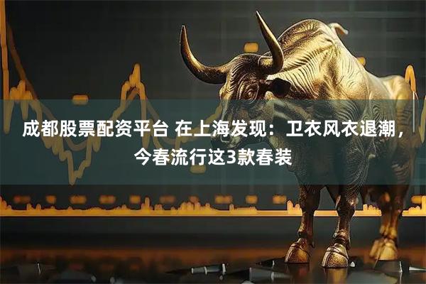 成都股票配资平台 在上海发现：卫衣风衣退潮，今春流行这3款春装