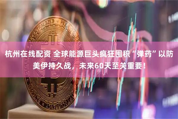 杭州在线配资 全球能源巨头疯狂囤积“弹药”以防美伊持久战，未来60天至关重要！