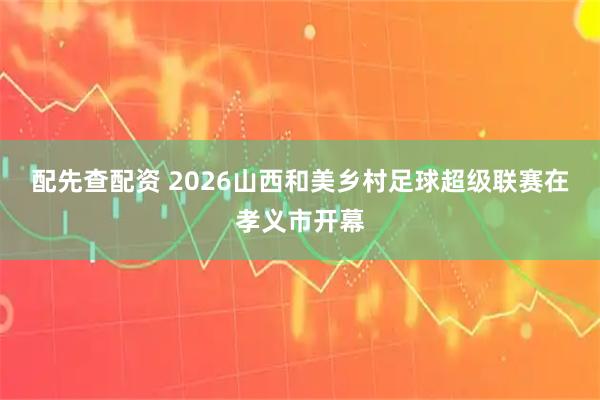 配先查配资 2026山西和美乡村足球超级联赛在孝义市开幕