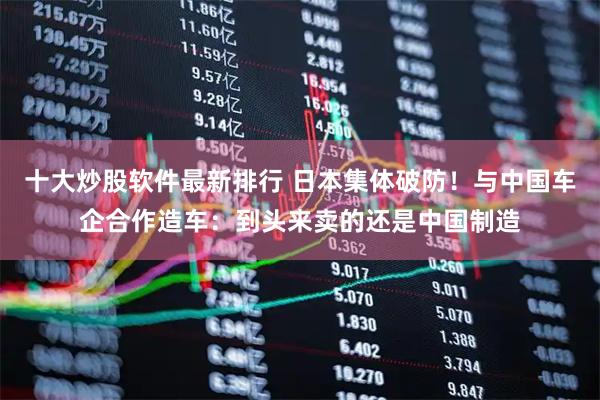 十大炒股软件最新排行 日本集体破防！与中国车企合作造车：到头来卖的还是中国制造