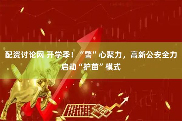 配资讨论网 开学季！“警”心聚力，高新公安全力启动“护苗”模式