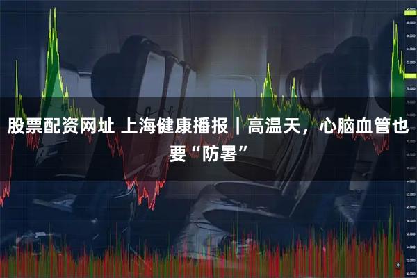 股票配资网址 上海健康播报｜高温天，心脑血管也要“防暑”