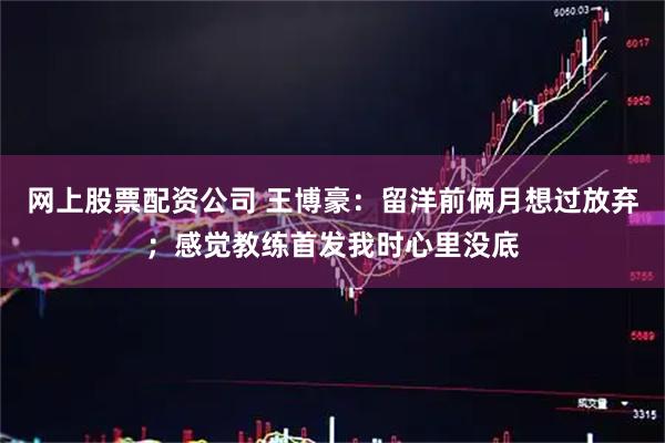 网上股票配资公司 王博豪：留洋前俩月想过放弃；感觉教练首发我时心里没底